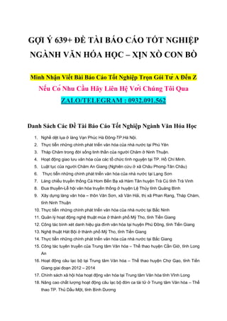 GỢI Ý 639+ ĐỀ TÀI BÁO CÁO TỐT NGHIỆP
NGÀNH VĂN HÓA HỌC – XỊN XÒ CON BÒ
Mình Nhận Viết Bài Báo Cáo Tốt Nghiệp Trọn Gói Từ A Đến Z
Nếu Có Nhu Cầu Hãy Liên Hệ Với Chúng Tôi Qua
ZALO/TELEGRAM : 0932.091.562
Danh Sách Các Đề Tài Báo Cáo Tốt Nghiệp Ngành Văn Hóa Học
1. Nghề dệt lụa ở làng Vạn Phúc Hà Đông-TP.Hà Nội.
2. Thực tiễn những chính phát triển văn hóa của nhà nước tại Phú Yên
3. Tháp Chăm trong đời sống tinh thần của người Chăm ở Ninh Thuận.
4. Hoạt động giao lưu văn hóa của các tổ chức tình nguyện tại TP. Hồ Chí Minh.
5. Luật tục của người Chăm An Giang (Nghiên cứu ở xã Châu Phong-Tân Châu)
6. Thực tiễn những chính phát triển văn hóa của nhà nước tại Lạng Sơn
7. Làng chiếu truyền thống Cà Hom Bến Bạ xã Hàm Tân huyện Trà Cú tỉnh Trà Vinh
8. Đua thuyền-Lễ hội văn hóa truyền thống ở huyện Lệ Thủy tỉnh Quảng Bình
9. Xây dựng làng văn hóa – thôn Văn Sơn, xã Văn Hải, thị xã Phan Rang, Tháp Chàm,
tỉnh Ninh Thuận
10. Thực tiễn những chính phát triển văn hóa của nhà nước tại Bắc Ninh
11. Quản lý hoạt động nghệ thuật múa ở thành phố Mỹ Tho, tỉnh Tiền Giang
12. Công tác bình xét danh hiệu gia đình văn hóa tại huyện Phú Đông, tỉnh Tiền Giang
13. Nghệ thuật Hát Bội ở thành phố Mỹ Tho, tỉnh Tiền Giang
14. Thực tiễn những chính phát triển văn hóa của nhà nước tại Bắc Giang
15. Công tác tuyên truyền của Trung tâm Văn hóa – Thể thao huyện Cần Giờ, tỉnh Long
An
16. Hoạt động câu lạc bộ tại Trung tâm Văn hóa – Thể thao huyện Chợ Gạo, tỉnh Tiền
Giang giai đoạn 2012 – 2014
17. Chính sách xã hội hóa hoạt động văn hóa tại Trung tâm Văn hóa tỉnh Vĩnh Long
18. Nâng cao chất lượng hoạt động câu lạc bộ đờn ca tài tử ở Trung tâm Văn hóa – Thể
thao TP. Thủ Dầu Một, tỉnh Bình Dương
 