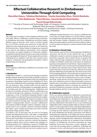 IJMBS Vol. 3, Issue 3, July - Sept 2013
w w w.ijmbs.com International Journal of Management & Business Studies  11
ISSN : 2230-9519 (Online) | ISSN : 2230-2463 (Print)
Effectual Collaborative Research in Zimbabwean
Universities Through Grid Computing
1
Maxmillan Giyane, 2
Tafadzwa Muchabaiwa, 3
Tinashe Gwendolyn Zhou, 4
Patrick Mamboko,
5
Felix Madzikanda, 6
Talent Musiiwa, 7
Amanda Nyasha Mutembedza,
8
Taurai George Rebanowako
1,3,4,5,6,7,8
Faculty of Science and Technology, Dept. of Computer Science and Information Systems,
Midlands State University, Zimbabwe
2
Faculty of Science and Technology, ICT and Electronics Dept., Chinhoyi University
of Technology, Zimbabwe
Abstract
This article seeks to propose a Grid computing architecture that
will enable effective collaborative research among researchers
in Zimbabwean universities. Zimbabwean universities employ
different types of networks, from wired to wireless through
the use of VSATs, and also rely extensively of optic fibre to
support the huge demands placed on access to the internet by
the institution users. Various brands of computers are connected
to the network with different specifications. Grid computing
environments can enable integration of instruments, displays,
computational and information resources across many institutions
that are geographically dispersed.Various organisations can share
computing power, databases, and other tools securely across
corporate, institutional and geographical boundaries without
compromising local autonomy.
Keywords
Grid Computing, Collaboration, Zimbabwean Universities, Grid
Architecture
I. Introduction
Collaborative research is a growing trend amongst researchers
globally and great strides have been made worldwide to achieve it
as well as to encourage the participation of the once marginalised
researchers in developing countries such as Zimbabwe [1]. There
existvariouscollaborationsoftwarepackageswhichhavechanged
the way documents, ideas, research results and rich media are
shared by researchers working together over geographic distances
by providing tools that aid communication, collaboration and
the process of problem solving [2]. Effective collaboration can
be achieved through Grid computing. According to [3], Grid
computing as a form of distributed computing whereby a super
virtualcomputeriscomposedofmanynetworkedlooselycoupled,
heterogeneous and geographically dispersed computers acting
in concert to perform very large tasks. This technology has been
applied to computationally intensive scientific, mathematical
and academic problems through volunteer computing. Grids are
usually used to solve scientific, technical or business problems
that require a great computer processing cycles and or need the
processing of large amounts of data.
According to [4], all grid types may be used for leveraging
research and educational activities, with either a computational
grid or a data grid being focused on the area of research, while a
network grid would better fit educational purposes. The virtual
interaction can be used for innovative research development,
to mentor students and to involve students and colleagues in
distributed projects [5]. Collaborative research in Zimbabwean
universities is primarily conducted by departmental teams who
share the same research field and university members tend to
collaborate amongst themselves as it is easier to collaborate face
to face than over longer distances [1]. Several African countries
have adopted the Grid technology, namely Senegal, SouthAfrica
and until recently, Zambia; as pointed out by [6], resulting in
improvedresearchoutputinseveraluniversitiesinthesecountries,
as well as improved exposure to current research trends around
the world.
II. Zimbabwe’s Current state
There currently exists no form of Grid computing in Zimbabwean
universities and this has in-turn affected the way in which
collaborative research is carried out among various Zimbabwean
universities, especially when research focuses on projects that
require relatively large computational resources, which are not
available in Zimbabwe mainly due to the huge costs attached to
acquiring such equipment as main frames or super computers [1].
[7] states that there exists’several research and collaboration tools
for students and researchers such as Zotero and Evernote. These
modern electronic research tools make the collection of research
dataandcollaborationanachievabletask.Theyhoweverrelyonthe
Cloudcomputingplatform,whichmeanstheyareexpensivetouse
especially for Zimbabwean researchers. Other collaborative tools
include voice and video conferencing services such as Google+
and Skype, which provide real time collaboration at lower cost
than most collaborative tools, but their functionality is however
limitedastheyarenoteffectiveinscientificresearchcollaborations
where computationally intensive researches are carried out. [1]
noted that Zimbabwean researchers currently collaborate mainly
through telephone and face to face interactions.
III. Collaborative research
There is no common definition for collaborative research but the
concept can be better understood by defining collaboration [8].
According to [9], collaboration is, “the ability to work jointly with
others or together especially in an intellectual endeavour”. [10]
state that collaboration is the ability for two or more self-directed
independententitiesworkingtogetherundernocontractinorderto
achieve a common goal that no entity could attain independently.
Researchersaroundtheworldhaveadoptedcollaborativeresearch
in coming up with solutions to problems and [11] allude that
the word collaboration has become synonymous with effective
scholarship and collegiality in the higher and tertiary education
sector.Hefurtherpointsoutthatproposalsforinstitutionalprojects
typically require interdepartmental collaboration. Researchers
in Zimbabwean universities are no exception to this worldwide
principle. In Zimbabwean universities researchers are using
traditional face-to-face discussions, e-mails, telephone calls,
social sites and exchange letters to collaborate. Technology has
continued to evolve, and allowing for newer and better ways of
 
