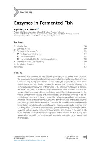 CHAPTER TEN
Enzymes in Fermented Fish
Giyatmi*, H.E. Irianto†,1
*Jakarta Sahid University, Jakarta Selatan, DKI Jakarta Province, Indonesia
†
Center for Fisheries Research and Development, Jakarta Utara, DKI Jakarta Province, Indonesia
1
Corresponding author: e-mail address: harieko_irianto@yahoo.com
Contents
1. Introduction 200
2. Enzymes in Fish 200
3. Enzymes in Fermented Fish 203
3.1 Endogenous Fish Enzymes 204
3.2 Microbial Enzymes 207
3.3 Enzymes Added to the Fermentation Process 208
4. Enzymes in Fish Sauce Processing 209
5. Concluding Remarks 211
References 212
Abstract
Fermented fish products are very popular particularly in Southeast Asian countries.
These products have unique characteristics, especially in terms of aroma, flavor, and tex-
ture developing during fermentation process. Proteolytic enzymes have a main role in
hydrolyzing protein into simpler compounds. Fermentation process of fish relies both
on naturally occurring enzymes (in the muscle or the intestinal tract) as well as bacteria.
Fermented fish products processed using the whole fish show a different characteristic
compared to those prepared from headed and gutted fish. Endogenous enzymes like
trypsin, chymotrypsin, elastase, and aminopeptidase are the most involved in the fer-
mentation process. Muscle tissue enzymes like cathepsins, peptidases, transaminases,
amidases, amino acid decarboxylases, glutamic dehydrogenases, and related enzymes
may also play a role in fish fermentation. Due to the decreased bacterial number during
fermentation, contribution of microbial enzymes to proteolysis may be expected prior
to salting of fish. Commercial enzymes are supplemented during processing for specific
purposes, such as quality improvement and process acceleration. In the case of fish
sauce, efforts to accelerate fermentation process and to improve product quality have
been studied by addition of enzymes such as papain, bromelain, trypsin, pepsin, and
chymotrypsin.
Advances in Food and Nutrition Research, Volume 80 # 2017 Elsevier Inc.
ISSN 1043-4526 All rights reserved.
http://dx.doi.org/10.1016/bs.afnr.2016.10.004
199
 