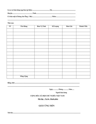 Là cơ sở bán hàng tạp hóa tại thôn:...........................................Xã.......................................................... 
Huyện..................................................Tỉnh................................................................................................. 
Có bán một số hàng cho Ông ( Bà):................................................Thôn:............................................... 
...................................................................................................................................................................... 
Như sau: 
TT Tên Hàng Đơn Vị Tính Số Lượng Đơn Giá Thành Tiền 
Tổng Cộng 
Bằng chữ:............................................................................................................................................................... 
................................................................................................................................................................................ 
Ngày..............Tháng..............Năm...... 
Người bán hàng 
CỘNG HÒA XÃ HỘI CHỦ NGHĨA VIỆT NAM 
Độc lập – Tự do –Hạnh phúc 
GIẤY ỨNG TIỀN 
Tôi tên:..................................................................................................................................................................... 
 