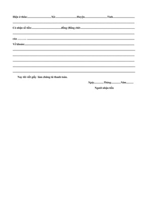 Hiện ở thôn:...................................Xã:...............................Huyện.................................Tỉnh................................ 
.................................................................................................................................................................................. 
Có nhận số tiền:...........................................đồng (Bằng chữ:............................................................................... 
.................................................................................................................................................................................. 
của ………. ............................................................................................................................................................. 
Về khoản:................................................................................................................................................................ 
................................................................................................................................................................................... 
.................................................................................................................................................................................. 
.................................................................................................................................................................................. 
................................................................................................................................................................................... 
................................................................................................................................................................................... 
Nay tôi viết giấy làm chứng từ thanh toán. 
Ngày..............Tháng..............Năm........... 
Người nhận tiền 
