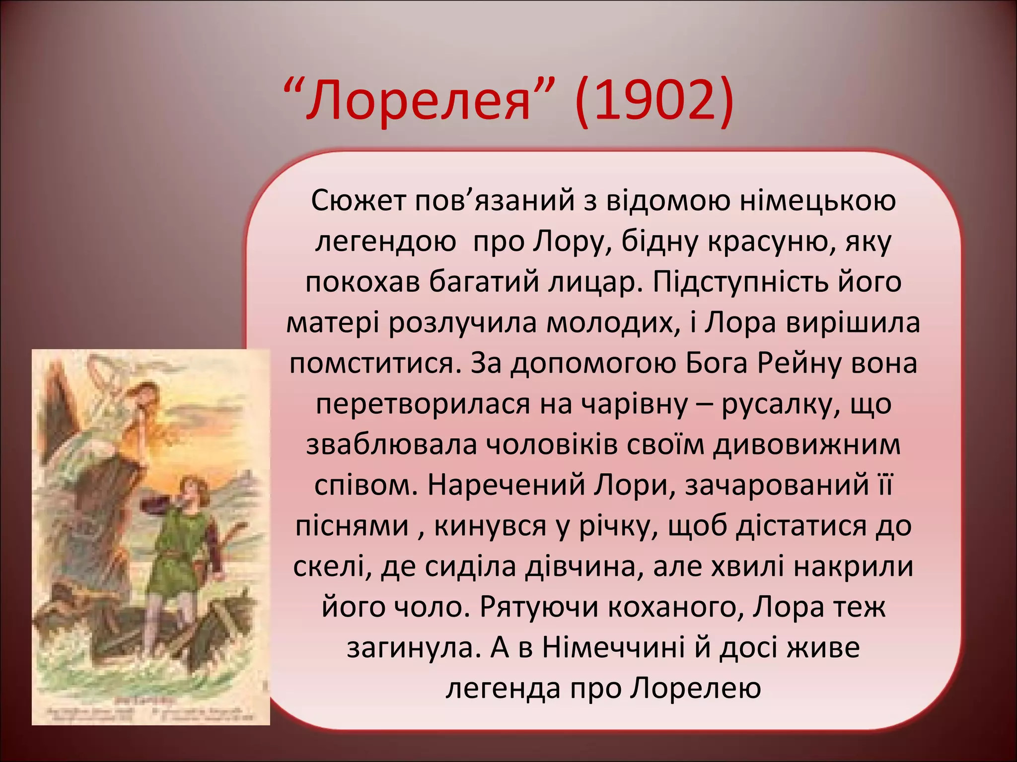 “Лорелея” (1902) 
Сюжет пов’язаний з відомою німецькою 
легендою про Лору, бідну красуню, яку 
покохав багатий лицар. Підступність його 
матері розлучила молодих, і Лора вирішила 
помститися. За допомогою Бога Рейну вона 
перетворилася на чарівну – русалку, що 
зваблювала чоловіків своїм дивовижним 
співом. Наречений Лори, зачарований її 
піснями , кинувся у річку, щоб дістатися до 
скелі, де сиділа дівчина, але хвилі накрили 
його чоло. Рятуючи коханого, Лора теж 
загинула. А в Німеччині й досі живе 
легенда про Лорелею 
 