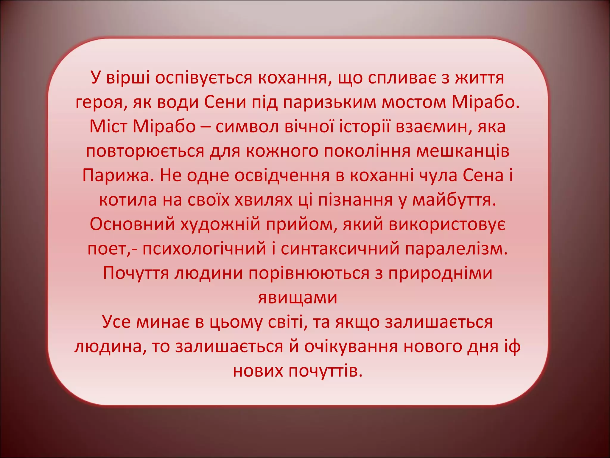 У вірші оспівується кохання, що спливає з життя 
героя, як води Сени під паризьким мостом Мірабо. 
Міст Мірабо – символ вічної історії взаємин, яка 
повторюється для кожного покоління мешканців 
Парижа. Не одне освідчення в коханні чула Сена і 
котила на своїх хвилях ці пізнання у майбуття. 
Основний художній прийом, який використовує 
поет,- психологічний і синтаксичний паралелізм. 
Почуття людини порівнюються з природніми 
явищами 
Усе минає в цьому світі, та якщо залишається 
людина, то залишається й очікування нового дня іф 
нових почуттів. 
 