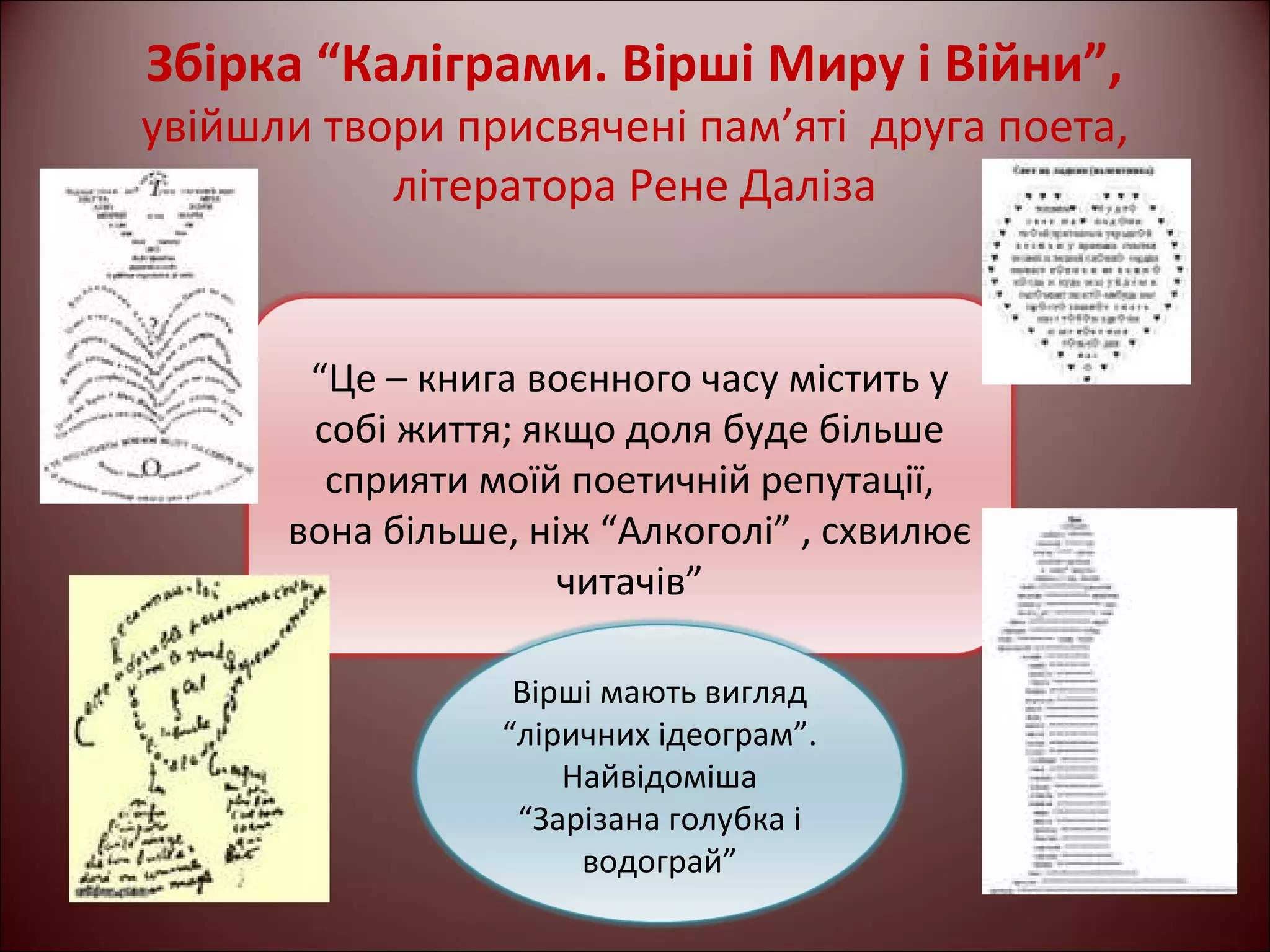 Збірка “Каліграми. Вірші Миру і Війни”, 
увійшли твори присвячені пам’яті друга поета, 
літератора Рене Даліза 
“Це – книга воєнного часу містить у 
собі життя; якщо доля буде більше 
сприяти моїй поетичній репутації, 
вона більше, ніж “Алкоголі” , схвилює 
читачів” 
Вірші мають вигляд 
“ліричних ідеограм”. 
Найвідоміша 
“Зарізана голубка і 
водограй” 
 