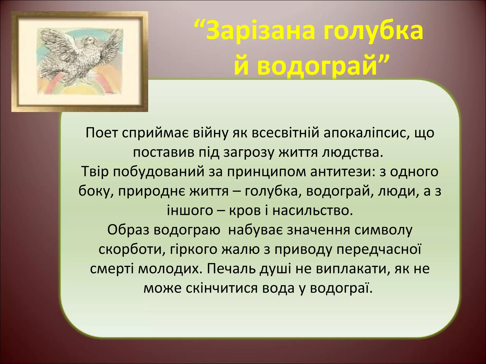 “Зарізана голубка 
й водограй” 
Поет сприймає війну як всесвітній апокаліпсис, що 
поставив під загрозу життя людства. 
Твір побудований за принципом антитези: з одного 
боку, природнє життя – голубка, водограй, люди, а з 
іншого – кров і насильство. 
Образ водограю набуває значення символу 
скорботи, гіркого жалю з приводу передчасної 
смерті молодих. Печаль душі не виплакати, як не 
може скінчитися вода у водограї. 
 