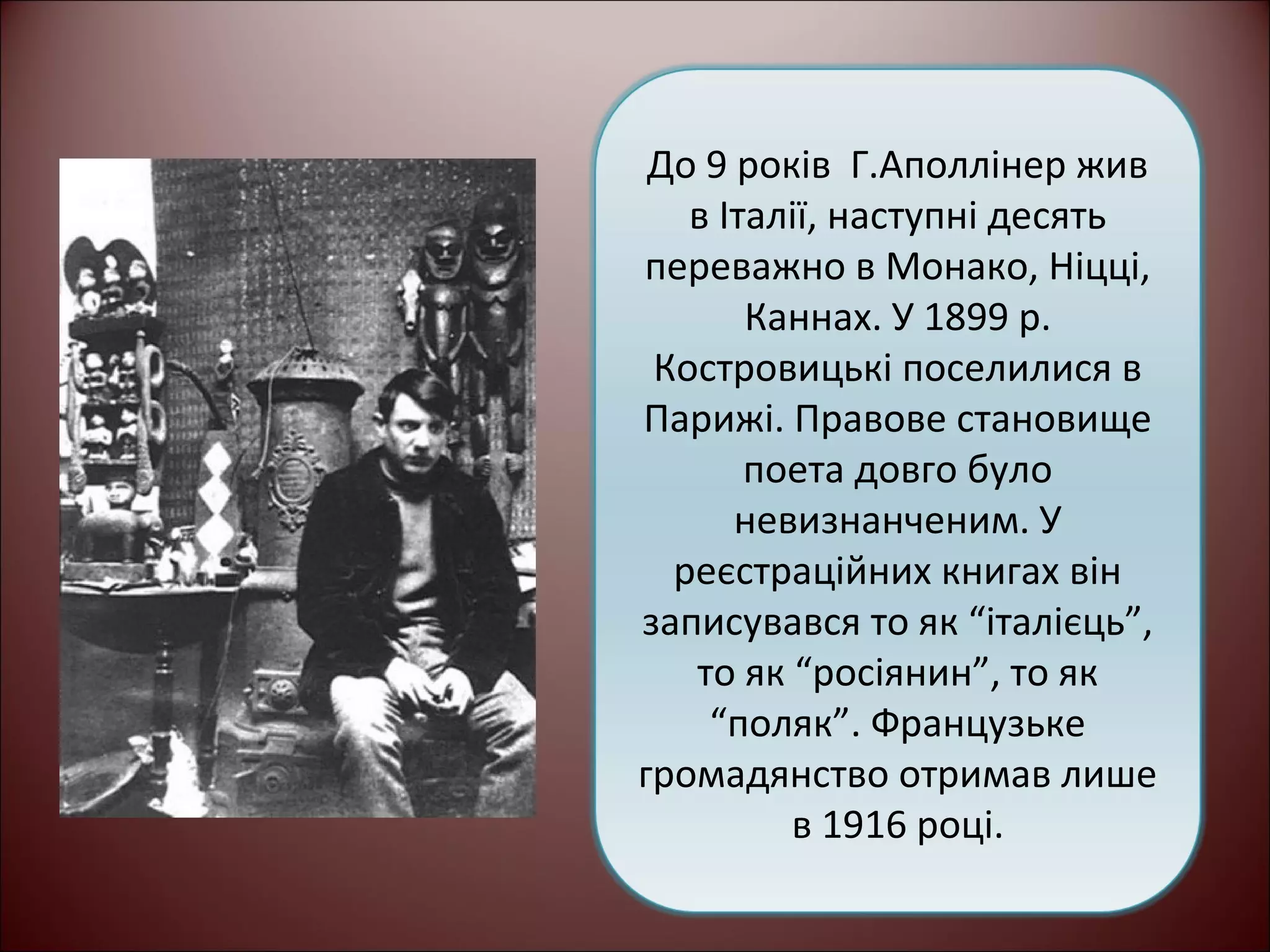 До 9 років Г.Аполлінер жив 
в Італії, наступні десять 
переважно в Монако, Ніцці, 
Каннах. У 1899 р. 
Костровицькі поселилися в 
Парижі. Правове становище 
поета довго було 
невизнанченим. У 
реєстраційних книгах він 
записувався то як “італієць”, 
то як “росіянин”, то як 
“поляк”. Французьке 
громадянство отримав лише 
в 1916 році. 
 