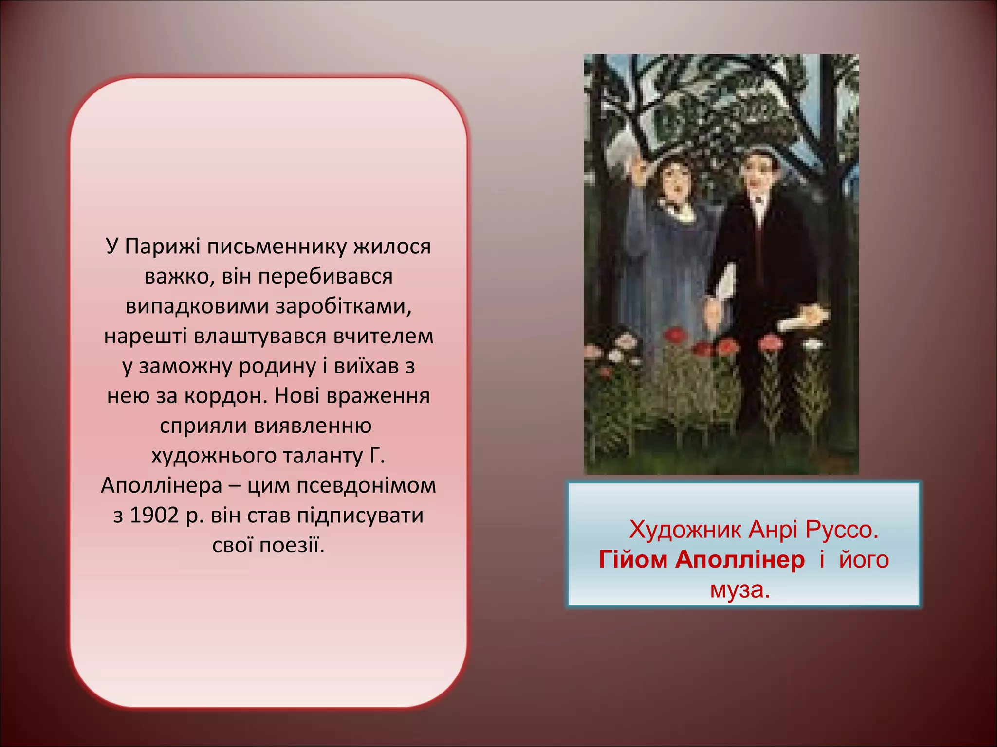 У Парижі письменнику жилося 
важко, він перебивався 
випадковими заробітками, 
нарешті влаштувався вчителем 
у заможну родину і виїхав з 
нею за кордон. Нові враження 
сприяли виявленню 
художнього таланту Г. 
Аполлінера – цим псевдонімом 
з 1902 р. він став підписувати 
свої поезії. Художник Анрі Руссо. 
Гійом Аполлінер і його 
муза. 
 