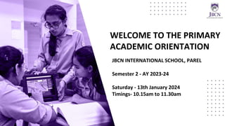 WELCOME TO THE PRIMARY
ACADEMIC ORIENTATION
JBCN INTERNATIONAL SCHOOL, PAREL
Semester 2 - AY 2023-24
Saturday - 13th January 2024
Timings- 10.15am to 11.30am
 