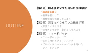 今日の流れ
【第1部】加速度センサを用いた機械学習
・加速度とは？
・機械学習とは？
・機械学習を体験してみよう
【第2部】深度カメラを用いた機械学習
・深度カメラとは？
・深度カメラでデータをとってみよう
【第3部】フィードバック
・フィードバックとは？
・音声を用いたフィードバック
・プロジェクションマッピングを用いた
フィードバック
4
 