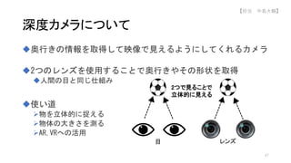 奥行きの情報を取得して映像で見えるようにしてくれるカメラ
2つのレンズを使用することで奥行きやその形状を取得
人間の目と同じ仕組み
使い道
物を立体的に捉える
物体の大きさを測る
AR,VRへの活用
深度カメラについて
2つで見ることで
立体的に見える
目 レンズ
47
【担当 中島大輔】
 