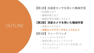 【第1部】加速度センサを用いた機械学習
・加速度とは？
・機械学習とは？
・機械学習を体験してみよう
【第2部】深度カメラを用いた機械学習
・深度カメラとは？
・深度カメラでデータをとってみよう
【第3部】フィードバック
・フィードバックとは？
・音声を用いたフィードバック
・プロジェクションマッピングを用いた
フィードバック
48
 