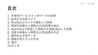 1. 学習用データ,テスト用データの取得
2. 使用する深度カメラ
3. RealSenseカメラで撮影した映像
4. RGBの映像から関節点の2D座標を抽出
5. OpenPoseで取得した関節点を描画,抽出した映像
6. 深度の映像から関節点の3D座標を作成
7. 最終的な学習データ
8. 機械学習モデルの作成
9. 識別
10.まとめ
目次
49
【担当 中島大輔】
 