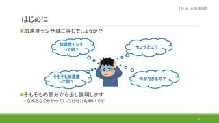 はじめに
加速度センサはご存じでしょうか？
そもそもの部分から少し説明します
なんとなく分かっていただけたら幸いです
6
加速度センサ
って何？
そもそも加速度
って何？
センサとは？
何ができるの？
【担当 八重樫遼】
 