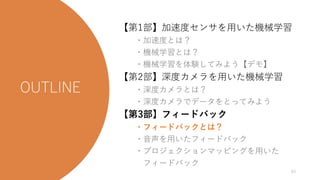 今日の流れ
【第1部】加速度センサを用いた機械学習
・加速度とは？
・機械学習とは？
・機械学習を体験してみよう【デモ】
【第2部】深度カメラを用いた機械学習
・深度カメラとは？
・深度カメラでデータをとってみよう
【第3部】フィードバック
・フィードバックとは？
・音声を用いたフィードバック
・プロジェクションマッピングを用いた
フィードバック
63
 