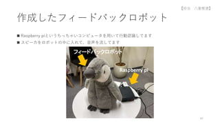 作成したフィードバックロボット
 Raspberry piというちっちゃいコンピュータを用いて行動認識してます
 スピーカをロボットの中に入れて，音声を流してます
67
Raspberry pi
フィードバックロボット
【担当 八重樫遼】
 