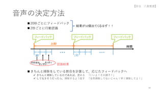  20秒ごとにフィードバック
 2秒ごとに行動認識
 きちんと掃除をしている割合を計算して，応じたフィードバックへ
 きちんと掃除しているのであれば，褒める 「いいよ！その調子！」
 してなさそうだったら，掃除するよう促す 「全然掃除してないじゃん！早く掃除してよ！」
音声の決定方法
68
結果が10個出てくるはず！！
時間
20秒
2秒 2秒
すいすい
さっさっ
そのほか
認識結果
フィードバック
フィードバック フィードバック
【担当 八重樫遼】
 