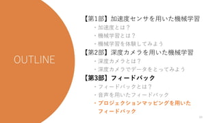 今日の流れ
【第1部】加速度センサを用いた機械学習
・加速度とは？
・機械学習とは？
・機械学習を体験してみよう
【第2部】深度カメラを用いた機械学習
・深度カメラとは？
・深度カメラでデータをとってみよう
【第3部】フィードバック
・フィードバックとは？
・音声を用いたフィードバック
・プロジェクションマッピングを用いた
フィードバック
69
 