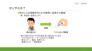 センサとは？
何かしらの情報を何らかの数値に変換する機械
例 体温計（温度センサ）
他にも様々なセンサが日常生活に使われています
・ジャイロセンサ → ゲームのジャイロ操作
・音センサ → 通話，音声入力
・指紋センサ → 指紋認証
8
体の温かさ 「37.5」という数値
変換
【担当 八重樫遼】
 