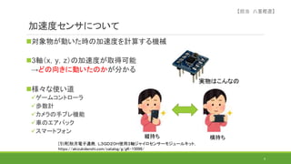 加速度センサについて
対象物が動いた時の加速度を計算する機械
3軸（x，y，z）の加速度が取得可能
→どの向きに動いたのかが分かる
様々な使い道
ゲームコントローラ
歩数計
カメラの手ブレ機能
車のエアバック
スマートフォン
9
[引用]秋月電子通商，Ｌ３ＧＤ２０Ｈ使用３軸ジャイロセンサーモジュールキット，
https://akizukidenshi.com/catalog/g/gK-15096/
実物はこんなの
縦持ち 横持ち
【担当 八重樫遼】
 
