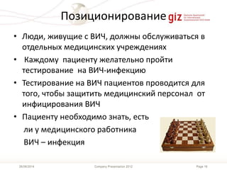 Page 16Company Presentation 201226/06/2014
Позиционирование
• Люди, живущие с ВИЧ, должны обслуживаться в
отдельных медицинских учреждениях
• Каждому пациенту желательно пройти
тестирование на ВИЧ-инфекцию
• Тестирование на ВИЧ пациентов проводится для
того, чтобы защитить медицинский персонал от
инфицирования ВИЧ
• Пациенту необходимо знать, есть
ли у медицинского работника
ВИЧ – инфекция
 