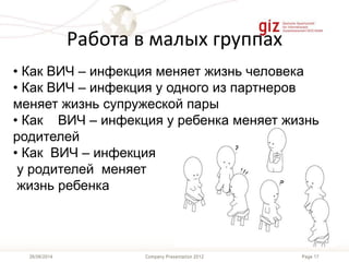 Page 17Company Presentation 201226/06/2014
Работа в малых группах
• Как ВИЧ – инфекция меняет жизнь человека
• Как ВИЧ – инфекция у одного из партнеров
меняет жизнь супружеской пары
• Как ВИЧ – инфекция у ребенка меняет жизнь
родителей
• Как ВИЧ – инфекция
у родителей меняет
жизнь ребенка
 