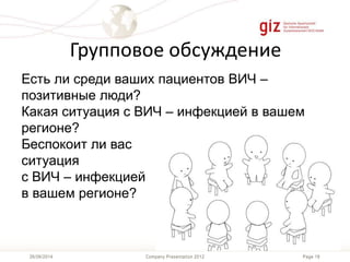 Page 18Company Presentation 201226/06/2014
Групповое обсуждение
Есть ли среди ваших пациентов ВИЧ –
позитивные люди?
Какая ситуация с ВИЧ – инфекцией в вашем
регионе?
Беспокоит ли вас
ситуация
с ВИЧ – инфекцией
в вашем регионе?
 