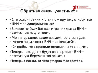 Page 22Company Presentation 201226/06/2014
Обратная связь участников
• «Благодаря тренингу стал по – другому относиться
к ВИЧ – инфицированным»
• «Больше не буду бояться и «отпихивать» ВИЧ –
позитивных пациентов».
• «Меня поразило, какие возможности есть для
лечения пациентов с ВИЧ – инфекцией».
• «Спасибо, что заставили остаться на тренинге».
• «Теперь никогда не будет отговаривать ВИЧ –
позитивную беременную рожать».
• «Теперь я понял, от чего умерла моя сестра».
 