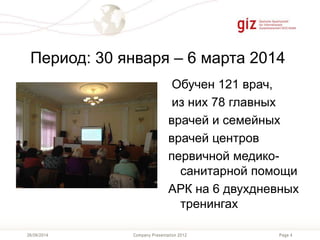Page 4Company Presentation 201226/06/2014
Период: 30 января – 6 марта 2014
Обучен 121 врач,
из них 78 главных
врачей и семейных
врачей центров
первичной медико-
санитарной помощи
АРК на 6 двухдневных
тренингах
 