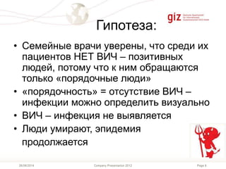 Page 6Company Presentation 201226/06/2014
Гипотеза:
• Семейные врачи уверены, что среди их
пациентов НЕТ ВИЧ – позитивных
людей, потому что к ним обращаются
только «порядочные люди»
• «порядочность» = отсутствие ВИЧ –
инфекции можно определить визуально
• ВИЧ – инфекция не выявляется
• Люди умирают, эпидемия
продолжается
 