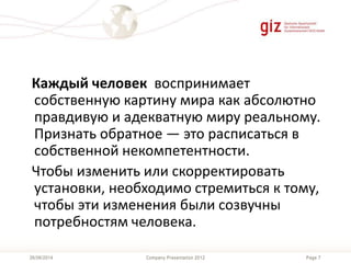 Page 7Company Presentation 201226/06/2014
Каждый человек воспринимает
собственную картину мира как абсолютно
правдивую и адекватную миру реальному.
Признать обратное — это расписаться в
собственной некомпетентности.
Чтобы изменить или скорректировать
установки, необходимо стремиться к тому,
чтобы эти изменения были созвучны
потребностям человека.
 