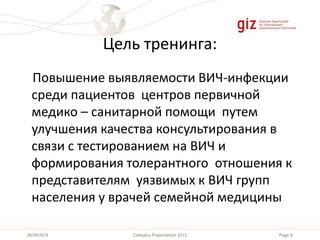 Page 9Company Presentation 201226/06/2014
Цель тренинга:
Повышение выявляемости ВИЧ-инфекции
среди пациентов центров первичной
медико – санитарной помощи путем
улучшения качества консультирования в
связи с тестированием на ВИЧ и
формирования толерантного отношения к
представителям уязвимых к ВИЧ групп
населения у врачей семейной медицины
 