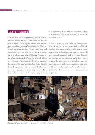 Not all hubs have the possibility to take care of
each individual member. Some hubs just choose
not to while others simply do not have the ca-
pacity to do so. Jessica Colaco from the iHub re-
search team explains that, “direct mentoring and
matchmaking of members is not the core activ-
ity of iHub team members”. Rather, “groups of
members are looked at” and the team develops
services and offers activities for these groups.2
In many of the newly established hubs, there is
limited capacity to perform such individual ser-
vices or targeted capacity development. In Nai-
robi, where the scene is further developed than
in neighboring East African countries, other
structures take over when a venture is ready for
a real investment.
A further challenge that hubs are facing is the
lack of access to investors and established
funding structures. In Kenya, the current buzz
surrounding technology start-ups has attracted
international investors and at present there is
no shortage of funding for technology inno-
vations. But even here it is not always easy to
match investors and entrepreneurs, as start-ups
in Kenya usually need much smaller invest-
ments than the minimum amount required by
investors.
Lack of funding
Cairo’s rooftops. CC BY-NC-SA – Bill Zimmerman (http://goo.gl/iUTT05)
Creating space for changeBrochure 02/10
 