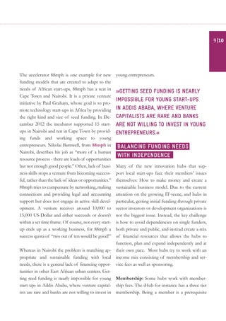 The accelerator 88mph is one example for new
funding models that are created to adapt to the
needs of African start-ups. 88mph has a seat in
Cape Town and Nairobi. It is a private venture
initiative by Paul Graham, whose goal is to pro-
mote technology start-ups in Africa by providing
the right kind and size of seed funding. In De-
cember 2012 the incubator supported 15 start-
ups in Nairobi and ten in Cape Town by provid-
ing funds and working space to young
entrepreneurs. Nikolai Barnwell, from 88mph in
Nairobi, describes his job as “more of a human
resource process - there are loads of opportunities
but not enough good people.” Often, lack of busi-
ness skills stops a venture from becoming success-
ful, rather than the lack of ideas or opportunities.”
88mph tries to compensate by networking, making
connections and providing legal and accounting
support but does not engage in active skill devel-
opment. A venture receives around 10,000 to
15,000 US-Dollar and either succeeds or doesn’t
within a set time frame. Of course, not every start-
up ends up as a working business, for 88mph a
success quota of “two out of ten would be good!”
Whereas in Nairobi the problem is matching ap-
propriate and sustainable funding with local
needs, there is a general lack of financing oppor-
tunities in other East African urban centers. Get-
ting seed funding is nearly impossible for young
start-ups in Addis Ababa, where venture capital-
ists are rare and banks are not willing to invest in
young entrepreneurs.
»Getting seed funding is nearly
impossible for young start-ups
in Addis Ababa, where venture
capitalists are rare and banks
are not willing to invest in young
entrepreneurs.«
Many of the new innovation hubs that sup-
port local start-ups face their members’ issues
themselves: How to make money and create a
sustainable business model. Due to the current
attention on the growing IT-scene, and hubs in
particular, getting initial funding through private
sector investors or development organizations is
not the biggest issue. Instead, the key challenge
is how to avoid dependencies on single funders,
both private and public, and instead create a mix
of financial resources that allows the hubs to
function, plan and expand independently and at
their own pace. Most hubs try to work with an
income mix consisting of membership and ser-
vice fees as well as sponsoring.
Membership: Some hubs work with member-
ship fees. The iHub for instance has a three tier
membership. Being a member is a prerequisite
Balancing funding needs
with independence
|109
 