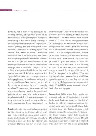 for taking part in many of the training and net-
working activities, although most events can be
freely attended by the general public. Entry level
membership is free and is merely a strategy to
include people in the network and keep the com-
munity growing. The red membership, which
includes a permanent co-working space, costs
around 120 US-Dollar per month. A number of
other hubs, such as the iceAddis hub, have copied
this membership approach. Other hubs have cho-
sen not to adopt a paid membership model, but
rather agree deals on the return of investment of
start-ups based at their hubs. This gives the hub
a share of the profits should the start-up based
at their hub succeed. Such is the case at Active­
Spaces in Cameroon. Here, the only requirement
is that people using the hub have an active project
they are working on. New members are selected
by pitching their ideas to the other community
members. The community then decides whether
to grant membership based on the strength and
potential of the idea. After initial acceptance,
members are asked to demonstrate progress on
their work with the aim of keeping up the pro-
ject’s momentum and driving participation levels.
Services: Service provision has become a major
revenue stream for most hubs. Hubs act as an
entry point to the local private sector, entrepre-
neurs, academia and investors and often have
valuable insights into local developments and
dynamics. Therefore, hub staff are often sought
after consultants. The iHub has turned this into
a business model by creating the iHub Research
Department. The iHub research team started
out in 2011. Today, they are a recognized source
of knowledge on the African and Kenyan tech-
nology scene and conduct their own research
and offer services to national and international
clients. The iHub team predicts that 50 percent
of the hub’s future income will come from the
research team. Other services can include the
provision of space and facilities to third par-
ties wishing to host events or matchmaking
services. At the iHub, corporate members are
charged a monthly fee of Ksh 1.000 (around 9
Euro) per job post on the website. “This way
large organizations can contribute to the iHub’s
operating costs and in return they have greater
access to the iHub community through their in-
itiatives,” said Hilda Moraa Morara in one of
her iHub research papers.
Sponsoring: While many hubs across the
continent make use of sponsoring to generate
funds, most don’t want to rely on this kind of
funding in order to remain autonomous. Al-
though many hubs work with aid, relying fully
on donor money as a funding resource is not
seen as a sustainable starting point for commu-
nity-driven ventures. The two hubs founded in
Dar es Salaam in 2012 show just how different
financing models can be. TanzICT is financed
with aid money from the Finish government
Creating space for changeBrochure 02/10
 