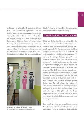 and is part of a broader development scheme.
KINU was founded in September 2012 and
launched with grants from Google and Indigo
Trust, a foundation that funds technology-driv-
en projects mostly in Africa. Although most
hubs accept different forms of private-sector
funding, full corporate sponsorship or the reli-
ance on a single private sector investor is not an
option either. Eric Hersman believes that had
the iHub “been named the Google iHub or the
Nokia Innovation Hub” the venture would have
failed. “It had to be owned by the community,
and that meant both name and usage.”
There are differences between spaces like the
iHub and business incubators like 88mph. In-
cubators have a commercial and business ori-
ented approach. To them, community building
and peer learning are means to an end and not
goals as such. As Nikolai Barnwell explains, “if
we have 15 start-ups sharing a space, it’s easier
to attract investors than if we had one start-up
to present”. Hosting a communal working space
is important to 88mph, as it makes it easier for
them to network and monitor the start-ups they
invest in. The iHub team has the aim of pro-
moting business opportunities as well as social
benefits. To them, community building and peer
learning is a goal in itself, which they work to-
ward through their different activities. Jessica
Colaco from the iHub believes the concept of
open source and the idea of creating accessible
and open structures have influenced the iHub
and other spaces. This philosophy has been
adapted, in the sense that such hubs try to create
open access to technical infrastructures, and peer
learning opportunities.
In a rapidly growing ecosystem like the one in
Nairobi, there is room for different approaches
and models. Today, a number of different hubs
Creativity on display at Nairobi’s iHub.
CC BY-NC-SA - Peter Durand (http://goo.gl/hiLgIZ)
Competition or collaboration?
| 1211
 