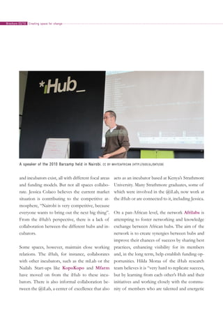 and incubators exist, all with different focal areas
and funding models. But not all spaces collabo-
rate. Jessica Colaco believes the current market
situation is contributing to the competitive at-
mosphere, “Nairobi is very competitive, because
everyone wants to bring out the next big thing”.
From the iHub’s perspective, there is a lack of
collaboration between the different hubs and in-
cubators.
Some spaces, however, maintain close working
relations. The iHub, for instance, collaborates
with other incubators, such as the mLab or the
Nailab. Start-ups like KopoKopo and Mfarm
have moved on from the iHub to these incu-
bators. There is also informal collaboration be-
tween the @iLab, a center of excellence that also
acts as an incubator based at Kenya’s Strathmore
University. Many Strathmore graduates, some of
which were involved in the @iLab, now work at
the iHub or are connected to it, including Jessica.
On a pan-African level, the network Afrilabs is
attempting to foster networking and knowledge
exchange between African hubs. The aim of the
network is to create synergies between hubs and
improve their chances of success by sharing best
practices, enhancing visibility for its members
and, in the long term, help establish funding op-
portunities. Hilda Moraa of the iHub research
team believes it is “very hard to replicate success,
but by learning from each other’s Hub and their
initiatives and working closely with the commu-
nity of members who are talented and energetic
A speaker of the 2010 Barcamp held in Nairobi. CC BY whiteafrican (http://goo.gl/0KTUs8)
Creating space for changeBrochure 02/10
 