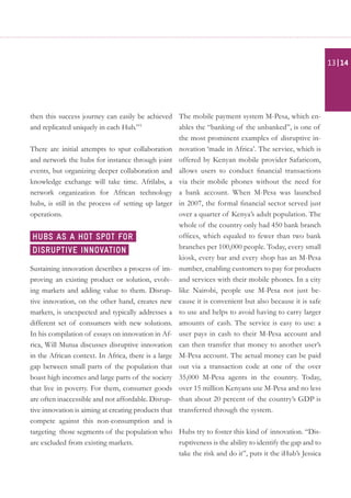 then this success journey can easily be achieved
and replicated uniquely in each Hub.”3
There are initial attempts to spur collaboration
and network the hubs for instance through joint
events, but organizing deeper collaboration and
knowledge exchange will take time. Afrilabs, a
network organization for African technology
hubs, is still in the process of setting up larger
operations.
Sustaining innovation describes a process of im-
proving an existing product or solution, evolv-
ing markets and adding value to them. Disrup-
tive innovation, on the other hand, creates new
markets, is unexpected and typically addresses a
different set of consumers with new solutions.
In his compilation of essays on innovation in Af-
rica, Will Mutua discusses disruptive innovation
in the African context. In Africa, there is a large
gap between small parts of the population that
boast high incomes and large parts of the society
that live in poverty. For them, consumer goods
are often inaccessible and not affordable. Disrup-
tive innovation is aiming at creating products that
compete against this non-consumption and is
targeting those segments of the population who
are excluded from existing markets.
The mobile payment system M-Pesa, which en-
ables the “banking of the unbanked”, is one of
the most prominent examples of disruptive in-
novation ‘made in Africa’. The service, which is
offered by Kenyan mobile provider Safaricom,
allows users to conduct financial transactions
via their mobile phones without the need for
a bank account. When M-Pesa was launched
in 2007, the formal financial sector served just
over a quarter of Kenya’s adult population. The
whole of the country only had 450 bank branch
offices, which equaled to fewer than two bank
branches per 100,000 people. Today, every small
kiosk, every bar and every shop has an M-Pesa
number, enabling customers to pay for products
and services with their mobile phones. In a city
like Nairobi, people use M-Pesa not just be-
cause it is convenient but also because it is safe
to use and helps to avoid having to carry larger
amounts of cash. The service is easy to use: a
user pays in cash to their M-Pesa account and
can then transfer that money to another user’s
M-Pesa account. The actual money can be paid
out via a transaction code at one of the over
35,000 M-Pesa agents in the country. Today,
over 15 million Kenyans use M-Pesa and no less
than about 20 percent of the country’s GDP is
transferred through the system.
Hubs try to foster this kind of innovation. “Dis-
ruptiveness is the ability to identify the gap and to
take the risk and do it”, puts it the iHub’s Jessica
Hubs as a hot spot for
disruptive innovation
| 1413
 