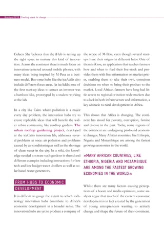 Colaco. She believes that the iHub is setting up
the right space to nurture this kind of innova-
tion. Across the continent there is much focus on
innovation centered around mobile phones, with
many ideas being inspired by M-Pesa as a busi-
ness model. But some hubs like the iceAddis also
include different focus areas. At iceAddis, one of
the first start-up ideas to attract an investor was
a bamboo bike, prototyped by a student working
at the lab.
In a city like Cairo where pollution is a major
every day problem, the innovation hubs try to
create replicable ideas that will benefit the wid-
er urban community, like rooftop gardens. The
urban rooftop gardening project, developed
at the iceCairo innovation lab, addresses sever-
al problems at once: air pollution and problems
caused by air conditioning as well as the shortage
of clean water in the city. In a wiki, the knowl-
edge needed to create such gardens is shared and
different examples including instructions for low
tech and low budget water distillers as well as so-
lar-based water generators.
It is difficult to gauge the extent to which tech-
nology innovation hubs contribute to Africa‘s
economic development in a broader sense. The
innovation hubs are yet to produce a company of
the scope of M-Pesa, even though several start-
ups have their origins in different hubs. One of
them is iCow, an application that teaches farmers
how and when to feed their live-stock and pro-
vides them with live information on market pric-
es, enabling them to take their own, conscious
decisions on when to bring their product to the
market. Local African farmers have long had lit-
tle access to regional or nation-wide markets due
to a lack in both infrastructure and information, a
key obstacle to rural development in Africa.
This shows that Africa is changing. The conti-
nent has stood for poverty, corruption, famine
and disease in the past. Today, some regions of
the continent are undergoing profound econom-
ic changes. Many African countries, like Ethiopia,
Nigeria and Mozambique are among the fastest
growing economies in the world.
»Many African countries, like
Ethiopia, Nigeria and Mozambique
are among the fastest growing
economies in the world.«
Whilst there are many factors causing percep-
tions of a boom and media optimism, some an-
alysts argue that much of the current economic
development is in fact created by the generation
of young entrepreneurs wanting to actively
change and shape the future of their continent.
From hubs to economic
development
Creating space for changeBrochure 02/10
 