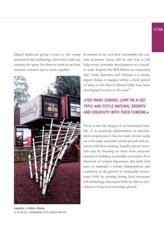 Digital media are giving a voice to this young
generation and technology innovation hubs are
creating the space for them to work in on their
business ventures and to come together.
It remains to be seen how sustainable this cur-
rent economic boom will be and how it will
help create economic development on a broad-
er scale. Experts like Will Mutua are concerned
that “many Kenyans, and Africans as a whole,
expect things to happen within a short period
of time, yet the likes of Silicon Valley have been
developing for close to 50 years.”4
»too many donors jump on a hot
topic and stifle natural growth
and creativity with their funding.«
There is also the danger of an investment bub-
ble. A re-occurring phenomenon in develop-
ment cooperation is that too many donors jump
on a hot topic and stifle natural growth and cre-
ativity with their funding. Equally, private inves-
tors may be focusing on short term successes
instead of building sustainable economies. It is
therefore of central importance that hubs find
ways to maintain a certain independence and
contribute to the growth of sustainable ecosys-
tems. Only by creating lasting local structures
will technology innovation hubs be able to con-
tribute to long term economic growth.
iceaddis in Addis Ababa.
CC BY-NC-SA - demonvaska (http://goo.gl/vmLTyx)
| 1615
 