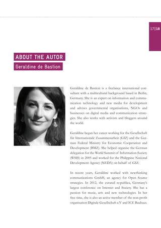 Geraldine de Bastion is a freelance international con-
sultant with a multicultural background based in Berlin,
Germany. She is an expert on information and commu-
nication technology and new media for development
and advises governmental organisations, NGOs and
businesses on digital media and communication strate-
gies. She also works with activists and bloggers around
the world.
Geraldine began her career working for the Gesellschaft
für Internationale Zusammenarbeit (GIZ) and the Ger-
man Federal Ministry for Economic Cooperation and
Development (BMZ). She helped organise the German
delegation for the World Summit of Information Society
(WSIS) in 2005 and worked for the Philippine National
Development Agency (NEDA) on behalf of GIZ.
In recent years, Geraldine worked with newthinking
communications GmbH, an agency for Open Source
strategies. In 2012, she curated re:publica, Germany’s
largest conference on Internet and Society. She has a
passion for music, arts and new technologies. In her
free time, she is also an active member of the non-profit
organisation Digitale Gesellschaft e.V and ICE Bauhaus.
Geraldine de Bastion
about the autor
| 1817
 