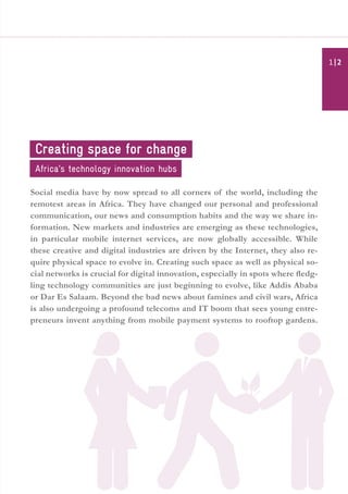 Social media have by now spread to all corners of the world, including the
remotest areas in Africa. They have changed our personal and professional
communication, our news and consumption habits and the way we share in-
formation. New markets and industries are emerging as these technologies,
in particular mobile internet services, are now globally accessible. While
these creative and digital industries are driven by the Internet, they also re-
quire physical space to evolve in. Creating such space as well as physical so-
cial networks is crucial for digital innovation, especially in spots where fledg-
ling technology communities are just beginning to evolve, like Addis Ababa
or Dar Es Salaam. Beyond the bad news about famines and civil wars, Africa
is also undergoing a profound telecoms and IT boom that sees young entre-
preneurs invent anything from mobile payment systems to rooftop gardens.
Creating space for change
Africa’s technology innovation hubs
| 21
 