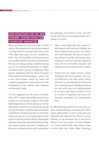 There are dozens of innovation hubs in Africa
today as the continent has in recent years adopted
a concept that first emerged in Germany in the
1990s. Back then, space was not a problem in
Berlin. The city’s Cold War-era division between
East and West had left vast swaths of land unused.
The idea of creating an urban, accessible meeting
area for the growing IT-community to explore
the digital universe was easy to implement. Thus,
pioneer organizations like the Chaos Computer
Club started the first hackerspaces – places such
as the c-base became a haven for ‘nerds’ and
computer programmers to meet and work on the
development of free software, open hardware,
and alternative media.
A lot has happened since the c-base was found-
ed in 1995. A digital and mobile revolution has
reached even the remotest corners of the world.
Global digitalization and the increase in internet
and mobile connectivity has spurred the growth
of local IT-markets, industries and communities
in the Western world, but elsewhere as well. Tech-
nology start-ups are seen as promising economic
drivers in Nairobi just like in Berlin, attracting the
attention of investors and media. In this new dig-
ital, creative economy the idea of adapting col-
laborative working structures and creating space
for technology communities to come and work
together has become increasingly popular for a
number of reasons.
•	 Open source philosophy, the concept of
hackerspaces and community building, has
had its impact in many areas of the creative
new media industries. The idea of network-
ing, sharing knowledge and creating open,
transparent structures has been adapted by
many IT and social media companies and
incorporated into modern business models.
•	 Further, this new digital economy breeds
freelancers and mini-enterprises, who can-
not afford their own office spaces. There-
fore, there is a growing interest in and need
for co-working spaces. Bundling resources
not only saves costs, but working together
in one space with many co-workers is seen
as a source of inspiration and creates col-
laborative possibilities on a project-based
level.
So called technology hubs aim to create this very
space, offering learning, networking and collab-
oration opportunities as well as work spaces for
individuals and small start-ups. There is no clear
definition of an innovation hub. A hub can be
defined as the focus point of certain activities,
or a center around which other things revolve
or from which they radiate. Many technology
New structures for the new
economy: ceating space for
technology innovation
Creating space for changeBrochure 02/10
 
