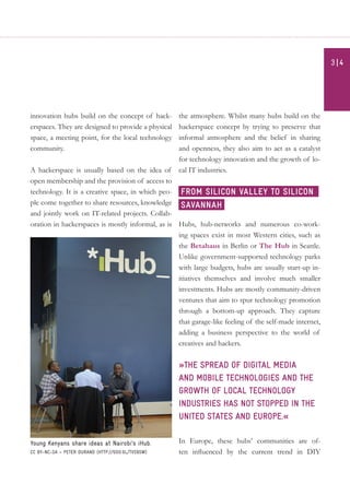 innovation hubs build on the concept of hack-
erspaces. They are designed to provide a physical
space, a meeting point, for the local technology
community.
A hackerspace is usually based on the idea of
open membership and the provision of access to
technology. It is a creative space, in which peo-
ple come together to share resources, knowledge
and jointly work on IT-related projects. Collab-
oration in hackerspaces is mostly informal, as is
the atmosphere. Whilst many hubs build on the
hackerspace concept by trying to preserve that
informal atmosphere and the belief in sharing
and openness, they also aim to act as a catalyst
for technology innovation and the growth of lo-
cal IT industries.
Hubs, hub-networks and numerous co-work-
ing spaces exist in most Western cities, such as
the Betahaus in Berlin or The Hub in Seattle.
Unlike government-supported technology parks
with large budgets, hubs are usually start-up in-
itiatives themselves and involve much smaller
investments. Hubs are mostly community-driven
ventures that aim to spur technology promotion
through a bottom-up approach. They capture
that garage-like feeling of the self-made internet,
adding a business perspective to the world of
creatives and hackers.
»The spread of digital media
and mobile technologies and the
growth of local technology
industries has not stopped in the
United States and Europe.«
In Europe, these hubs’ communities are of-
ten influenced by the current trend in DIY
From Silicon Valley to Silicon
Savannah
Young Kenyans share ideas at Nairobi’s iHub.
CC BY-NC-SA – Peter Durand (http://goo.gl/tvs9sW)
3| 4
 