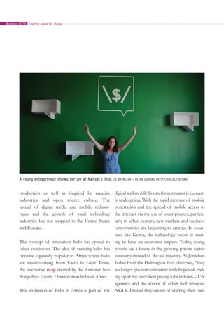 production as well as inspired by creative
industries and open source culture. The
spread of digital media and mobile technol-
ogies and the growth of local technology
industries has not stopped in the United States
and Europe.
The concept of innovation hubs has spread to
other continents. The idea of creating hubs has
become especially popular in Africa where hubs
are mushrooming from Cairo to Cape Town.
An interactive map created by the Zambian hub
Bongohive counts 73 innovation hubs in Africa.
This explosion of hubs in Africa is part of the
digital and mobile boom the continent is current-
ly undergoing. With the rapid increase of mobile
penetration and the spread of mobile access to
the internet via the use of smartphones, particu-
larly in urban centers, new markets and business
opportunities are beginning to emerge. In coun-
tries like Kenya, the technology boom is start-
ing to have an economic impact. Today, young
people see a future in the growing private sector
economy instead of the aid industry. As Jonathan
Kalan from the Huffington Post observed, “they
no longer graduate university with hopes of end-
ing up at the once best paying jobs in town – UN
agencies and the scores of other well financed
NGOs. Instead they dream of starting their own
A young entrepreneur shows her joy at Nairobi’s iHub. CC BY-NC-SA – Peter Durand (http://goo.gl/Z9Ysr9)
Creating space for changeBrochure 02/10
 