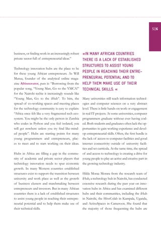 business, or finding work in an increasingly robust
private sector full of entrepreneurial ideas.”
Technology innovation hubs are the place to be
for these young African entrepreneurs. As Will
Mutua, founder of the analytical online maga-
zine Afrinnovator, puts it: “Borrowing from the
popular song, “Young Man, Go to the YMCA!”
for the Nairobi techie it increasingly sounds like
“Young Man, Go to the iHub”. To him, the
spread of co-working spaces and meeting places
for the technology community is easy to explain:
“Africa once felt like a very fragmented tech eco-
system. You might be the only person in Zambia
who codes in Python and you feel isolated, you
will get nowhere unless you try find like-mind-
ed people”. Hubs are starting points for many
young programmers and entrepreneurs, plac-
es to meet and to start working on their ideas.
Hubs in Africa are filling a gap in the commu-
nity of academic and private sector players that
technology innovation needs to spur economic
growth. In many Western countries established
structures exist to support the transition between
university and work place as well as the growth
of business clusters and matchmaking between
entrepreneurs and investors. But in many African
countries there is a lack of established structures
to assist young people in reaching their entrepre-
neurial potential and to help them make use of
their technical skills.
»in many African countries
there is a lack of established
structures to assist young
people in reaching their entre–
preneurial potential and to
help them make use of their
technical skills. «
Many universities still teach information technol-
ogies and computer sciences on a very abstract
level. There is little hands-on work or engagement
in real IT-projects. At some universities, computer
programmers graduate without ever having cod-
ed. Both students and graduates often lack the op-
portunities to gain working experience and devel-
op entrepreneurial skills. Often, the first hurdle is
the lack of access to computer facilities and good
internet connectivity outside of university facili-
ties and set curricula. At the same time, the spread
of and access to technology is creating a drive for
young people to play an active and creative part in
the growing technology industry.
Hilda Moraa Morara from the research team of
iHub, a technology hub in Nairobi, has conducted
extensive research during the past year on inno-
vation hubs in Africa and has examined different
hubs and their communities, including the iHub
in Nairobi, the HiveColab in Kampala, Uganda,
and ActiveSpaces in Cameroon. She found that
the majority of those frequenting the hubs are
| 65
 