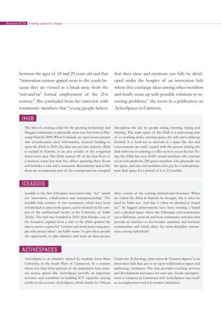 between the ages of 18 and 29 years old and that
“innovation centers appeal most to the youth be-
cause they are viewed as a break-away from the
‘suit-and-tie’ formal employment of the 21st
century.” She concluded from her interview with
community members that “young people believe
that their ideas and creations can fully be devel-
oped under the hospice of an innovation hub
where they exchange ideas among other members
and finally come up with possible solutions to re-
curring problems,” she wrote in a publication on
ActiveSpaces in Cameron.
iHub
The idea of creating a hub for the growing technology and
blogger community to physically meet was first born at Bar-
camp Nairobi 2008. When Ushahidi, an open source project
that crowdsources crisis information, received funding to
open the iHub in 2010, the idea was put into practice. iHub
is located in Nairobi, in an area outside of the congested
down-town area. The iHub started off on the first floor of
a business tower but now has offices spanning three floors
and includes a cafe and a restaurant. Recreational spaces like
these are an important part of the concept and are occupied
throughout the day by people eating, meeting, typing and
chatting. The main space of the iHub is a welcoming area
of co-working desks, meeting space, the café and a tabletop
football. It is hard not to network in a space like this and
conversations are easily started with the person sharing the
desk with you or ordering a coffee next to you at the bar. To-
day, the iHub has over 8,000 virtual members who interact
via its web platform, 240 green members who physically use
the space, and nine red members who pay for a semi-perma-
nent desk space for a period of 6 to 12 months.
ActiveSpaces
ActiveSpace is an initiative started by students from Buea
University, in the South West of Cameroon. In a country
where less than three percent of the population have inter-
net access, spaces like ActiveSpace provide an important
resource and contribute to building ICT capacities among
youths in the country. ActiveSpace, which stands for ‘African
Center for Technology, Innovation & Ventures Spaces’ is an
innovation hub that acts as an open collaboration space and
technology incubator. The hub provides coaching services
and development resources for start-ups. Youth unemploy-
ment is rampant in Cameroon and ActiveSpaces sees itself
as an employment and job creation stimulator.
iceAddis
iceaddis is the first Ethiopian innovation hub. “ice” stands
for ‘innovation, collaboration and entrepreneurship’. The
iceaddis hub consists of two containers, which have been
refurbished as open work spaces, and is situated on the cam-
pus of the architectural faculty at the University of Addis
Ababa. The hub was founded in 2010. Jörn Schultz, one of
the founders, explains how a visit to the iHub sparked the
idea to create a space for “creative and motivated young peo-
ple with project ideas”. iceAddis wants “to give these people
the opportunity to take initiative and work on their project
ideas outside of the existing institutional structures. When
we visited the iHub in Nairobi we thought, this is what we
need in Addis too. And that is when we decided to found
ice.” Its biggest achievements have been creating a brand
and a physical space where the Ethiopian tech-community
can collaborate, network and host community activities that
provide an interface to the broader academic and business
communities and which allow for cross-discipline interac-
tions among individuals1
.
Creating space for changeBrochure 02/10
 