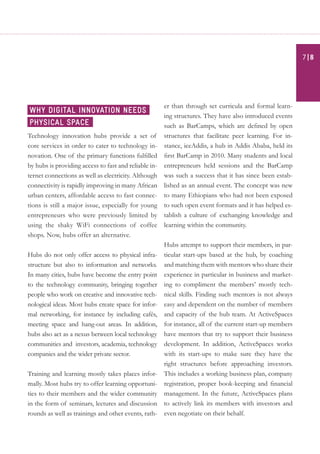 Technology innovation hubs provide a set of
core services in order to cater to technology in-
novation. One of the primary functions fulfilled
by hubs is providing access to fast and reliable in-
ternet connections as well as electricity. Although
connectivity is rapidly improving in many African
urban centers, affordable access to fast connec-
tions is still a major issue, especially for young
entrepreneurs who were previously limited by
using the shaky WiFi connections of coffee
shops. Now, hubs offer an alternative.
Hubs do not only offer access to physical infra-
structure but also to information and networks.
In many cities, hubs have become the entry point
to the technology community, bringing together
people who work on creative and innovative tech-
nological ideas. Most hubs create space for infor-
mal networking, for instance by including cafés,
meeting space and hang-out areas. In addition,
hubs also act as a nexus between local technology
communities and investors, academia, technology
companies and the wider private sector.
Training and learning mostly takes places infor-
mally. Most hubs try to offer learning opportuni-
ties to their members and the wider community
in the form of seminars, lectures and discussion
rounds as well as trainings and other events, rath-
er than through set curricula and formal learn-
ing structures. They have also introduced events
such as BarCamps, which are defined by open
structures that facilitate peer learning. For in-
stance, iceAddis, a hub in Addis Ababa, held its
first BarCamp in 2010. Many students and local
entrepreneurs held sessions and the BarCamp
was such a success that it has since been estab-
lished as an annual event. The concept was new
to many Ethiopians who had not been exposed
to such open event formats and it has helped es-
tablish a culture of exchanging knowledge and
learning within the community.
Hubs attempt to support their members, in par-
ticular start-ups based at the hub, by coaching
and matching them with mentors who share their
experience in particular in business and market-
ing to compliment the members’ mostly tech-
nical skills. Finding such mentors is not always
easy and dependent on the number of members
and capacity of the hub team. At ActiveSpaces
for instance, all of the current start-up members
have mentors that try to support their business
development. In addition, ActiveSpaces works
with its start-ups to make sure they have the
right structures before approaching investors.
This includes a working business plan, company
registration, proper book-keeping and financial
management. In the future, ActiveSpaces plans
to actively link its members with investors and
even negotiate on their behalf.
Why digital innovation needs
physical space
| 87
 