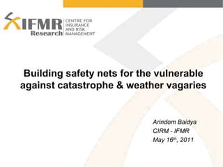 Building safety nets for the vulnerable against catastrophe & weather vagaries Arindom Baidya CIRM - IFMR May 16th, 2011 