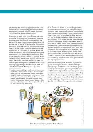6 
management (and sanitation), which is removing waste 
(or excreta, both ‘economic bads’) and minimising their 
nuisance, environmental or health impacts (Cointreau 
1989; Scheinberg, Wilson and Rodic 2010). 
In contrast, recycling in not-yet-modernised solid waste 
systems has the opposite goal: to extract any remaining 
economic or use value from the ‘economic goods’ that 
end up in the waste stream, to prevent their removal and 
disposal, and to ‘valorise’ or commercialise them through 
aggregating quantities, removing contamination, sorting 
by grade or type, storage, transport, and marketing. Re-cent 
research for UN-Habitat (Scheinberg, Wilson and 
Rodic 2010) suggests that informal recycling may already 
be recovering 15-35 percent of generated waste in cities 
in low-and middle-income countries (Scheinberg, Wilson 
and Rodic 2010)1. In these cities, recycling forms the live-lihood 
of hundreds, sometimes thousands of individual 
and family-based entrepreneurs, who form the base of the 
recycling supply chain pyramid (Chaturvedi 2008, IFC 
2008, Simpson-Hebert, Mitrovic and Zajic, 2005). 
1 Based on research in 20 high-, middle, and low-income coun-tries 
for UN-Habitat in 2010, and the six cities reported on 
in this study. The range is large and depends, among other 
things, on how cities divide the waste stream between house-hold 
(hh) waste, commercial and industrial waste; construc-tion 
and demolition waste; agricultural waste, and other 
streams. Moreover, cities measure amounts of waste at differ-ent 
points and in different ways; these percents follow the cit-ies’ 
own claims and ways of measuring. 
Over the past two decades we see a modernisation pro-cess 
entering urban centres in low- and middle-income 
countries, where practices and systems of integrated solid 
waste management common in Europe, Australia, North 
America, and Japan are introduced as global best prac-tice 
into the formal waste sector. Modernisation and its 
globally driven ideals make it more and more difficult for 
informal entrepreneurs to have access to waste materials 
that they can valorise and live from. The global commons 
into which the waste materials are disposed is shrinking. 
Cities in the process of modernisation assign rights to re-cyclables 
to their formal private sector partners as a way 
of offsetting the costs of operating their modern, over-priced 
waste systems. They look for ‘buyers’ for ‘their re-cyclables,’ 
not thinking that these recyclables are already 
claimed through the informal base of the pyramid that is 
the recycling value chain. 
In the informal sector study, Waste and its partners be-gan 
by modelling informal and formal systems sepa-rately, 
to begin to understand how formal waste systems 
driven by a modernisation agenda might interfere with 
and threaten the largely informal recycling systems in the 
urban centres in low and middle-income countries. They 
found, first of all, that separating informal and formal 
on the one hand, and waste and recycling on the other, is 
simply not possible. The systems cross each other in every 
possible way, and are so thoroughly interwoven that any 
Waste Management from a new perspective: Waste as Resource 
Illustration: Kirsten Reinhold, www.kommunikationslotsen.de 
 