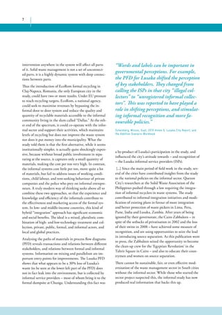 7 
intervention anywhere in the system will affect all parts 
of it. Solid waste management is not a set of unconnect-ed 
parts, it is a highly dynamic system with deep connec-tions 
between parts. 
Thus the introduction of EcoRom formal recycling in 
Cluj-Napoca, Romania, the only European city in the 
study, could have two or more results. Under EU pressure 
to reach recycling targets, EcoRom, a national agency, 
could seek to maximise revenues by bypassing the in-formal 
door to door system and reduce the quality and 
quantity of recyclable materials accessible to the informal 
community living in the slum called “Dallas.” At the oth-er 
end of the spectrum, it could co-operate with the infor-mal 
sector and support their activities, which maintains 
levels of recycling but does not improve the waste system 
nor does it put money into the municipality. What the 
study told them is that the first alternative, while it seems 
institutionally simpler, is actually quite shockingly expen-sive, 
because without broad public involvement in sepa-rating 
at the source, it captures only a small quantity of 
materials, making the cost per ton very high. In contrast, 
the informal systems cost little per ton, move quite a lot 
of materials, but fail to address issues of working condi-tions, 
child labour, and rent-seeking behaviour of private 
companies and the police who prey on informal entrepre-neurs. 
A truly modern way of thinking seeks above all to 
combine these two approaches, so that the experience and 
knowledge and efficiency of the informals contribute to 
the effectiveness and marketing access of the formal sys-tem. 
In low- and middle-income countries, this kind of 
hybrid “integration” approach has significant economic 
and social benefits. The ideal is a mixed, pluralistic com-bination 
of high- and low-technology treatment and col-lection, 
private, public, formal, and informal actors, and 
local and global practices. 
Analysing the paths of materials in process flow diagrams 
(PFD) reveals transactions and relations between different 
stakeholders, and relations between formal and informal 
systems. Information on mixing and parallelism are im-portant 
entry points for improvements. The Lusaka PFD 
shows that what appears to be a 30% loss of Lusaka’s 
waste (to be seen at the lower left part of the PFD) does 
not in fact leak into the environment, but is collected by 
informal service providers – most of whom bring it to the 
formal dumpsite at Chunga. Understanding this fact was 
“Words and labels can be important in 
governmental perceptions. For example, 
the PFD for Lusaka shifted the perception 
of key stakeholders. They changed from 
calling the ISPs in that city “illegal col-lectors” 
to “unregistered informal collec-tors”. 
This was reported to have played a 
role in shifting perceptions, and stimulat-ing 
informal recognition and more fa-vourable 
policies.” 
Scheinberg, Wilson, Gupt, 2010 Annex 6, Lusaka City Report, and 
the Addition Scenario Workbook 
a by-product of Lusaka’s participation in the study, and 
influenced the city’s attitude towards – and recognition of 
– the Lusaka informal service providers (ISPs). 
[...] Since the main period of field work in the study, sev-eral 
of the cities have contributed insights from the study 
to the national policies on the informal sector. Quezon 
City’s researchers at the Solid Waste Association of the 
Philippines pushed through a law requiring the integra-tion 
of informal recyclers in waste systems. The study 
contributed to informal integration initiatives and modi-fication 
of existing plans in favour of more integration 
and better protection of waste pickers in Lima, Peru, 
Pune, India and Lusaka, Zambia. After years of being 
ignored by their governorate, the Cairo Zabbaleen – in 
spite of the setbacks of privatisation in 2002 and the loss 
of their swine in 2008 – have achieved some measure of 
recognition, and are using opportunities to seize the lead 
in introducing source separation. As this publication went 
to press, the Zabbaleen seized the opportunity to become 
the clean-up crew for the ‘Egyptian Revolution’ in the 
Tahrir Square in Cairo – and also to educate their coun-trymen 
and women on source separation. 
There cannot be sustainable, fair, or even effective mod-ernisation 
of the waste management sector in South cities 
without the informal sector. While those who started the 
sector project suspected this, the informal study has now 
produced real information that backs this up. 
 